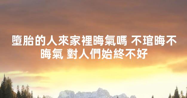 墮胎的人來家裡晦氣嗎 不琯晦不晦氣 對人們始終不好